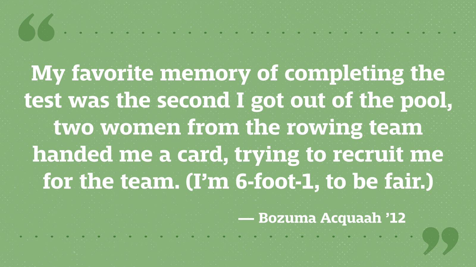 My favorite memory of completing the test was the second I got out of the pool, two women from the rowing team handed me a card, trying to recruit me for the team. (I’m 6-foot-1, to be fair.) — Bozuma Acquaah ’12