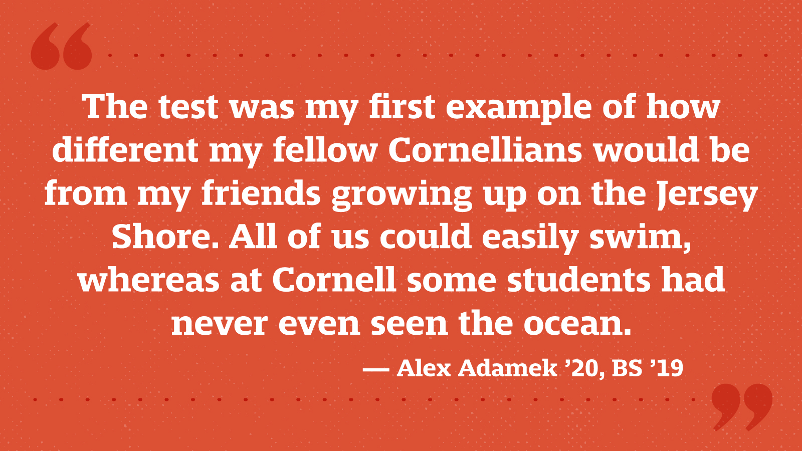 The test was my first example of how different my fellow Cornellians would be from my friends growing up on the Jersey Shore. All of us could easily swim, whereas at Cornell some students had never even seen the ocean. — Alex Adamek ’20, BS ’19