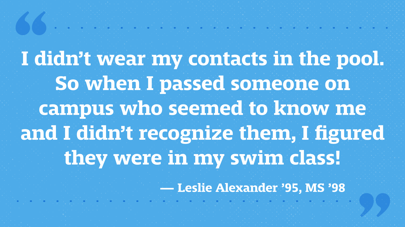 I didn’t wear my contacts in the pool. So when I passed someone on campus who seemed to know me and I didn’t recognize them, I figured they were in my swim class! — Leslie Alexander ’95, MS ’98