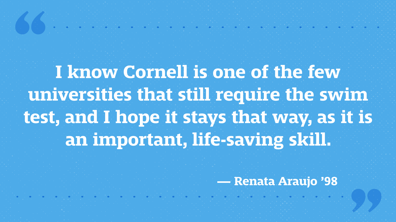 I know Cornell is one of the few universities that still require the swim test, and I hope it stays that way, as it is an important, life-saving skill. — Renata Araujo ’98