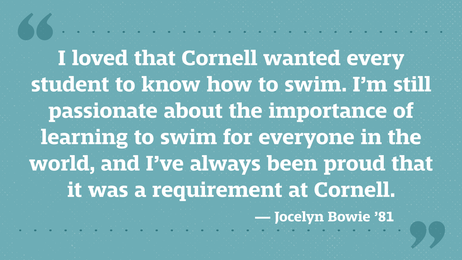 I loved that Cornell wanted every student to know how to swim. I’m still passionate about the importance of learning to swim for everyone in the world, and I’ve always been proud that it was a requirement at Cornell. — Jocelyn Bowie ’81