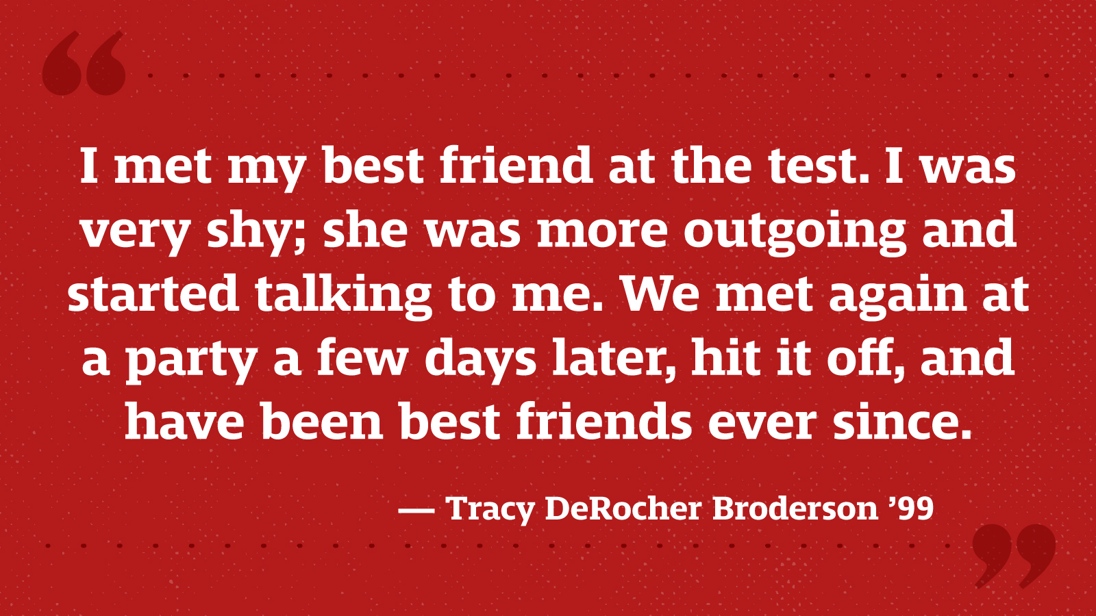 I met my best friend at the test. I was very shy; she was more outgoing and started talking to me. We met again at a party a few days later, hit it off, and have been best friends ever since. — Tracy DeRocher Broderson ’99