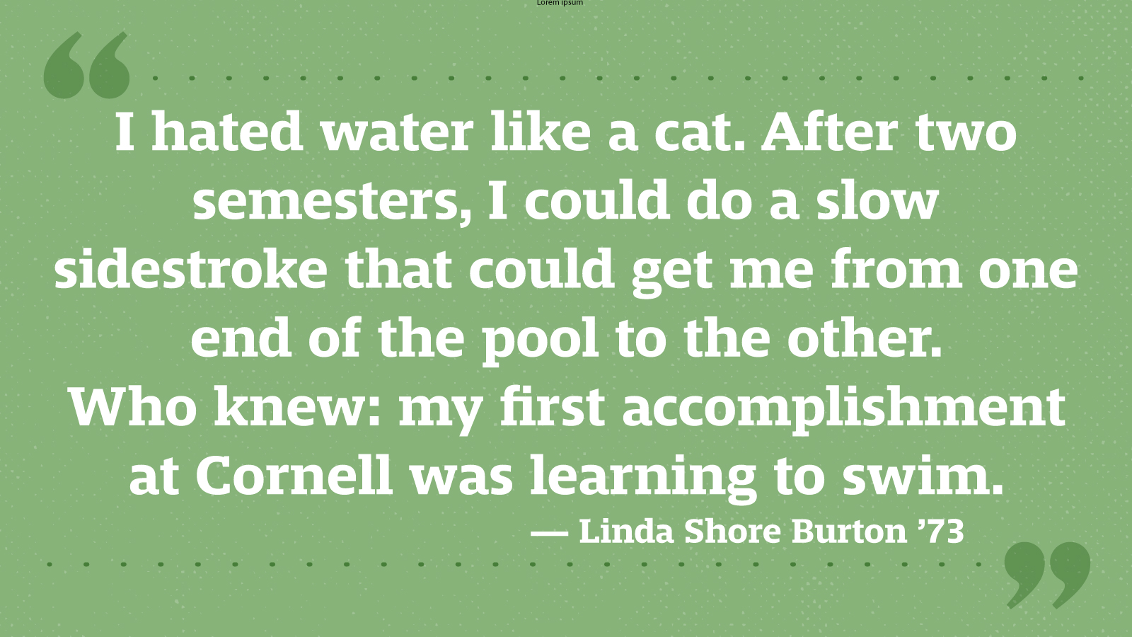 I hated water like a cat. After two semesters, I could do a slow sidestroke that could get me from one end of the pool to the other. Who knew: my first accomplishment at Cornell was learning to swim. — Linda Shore Burton ’73