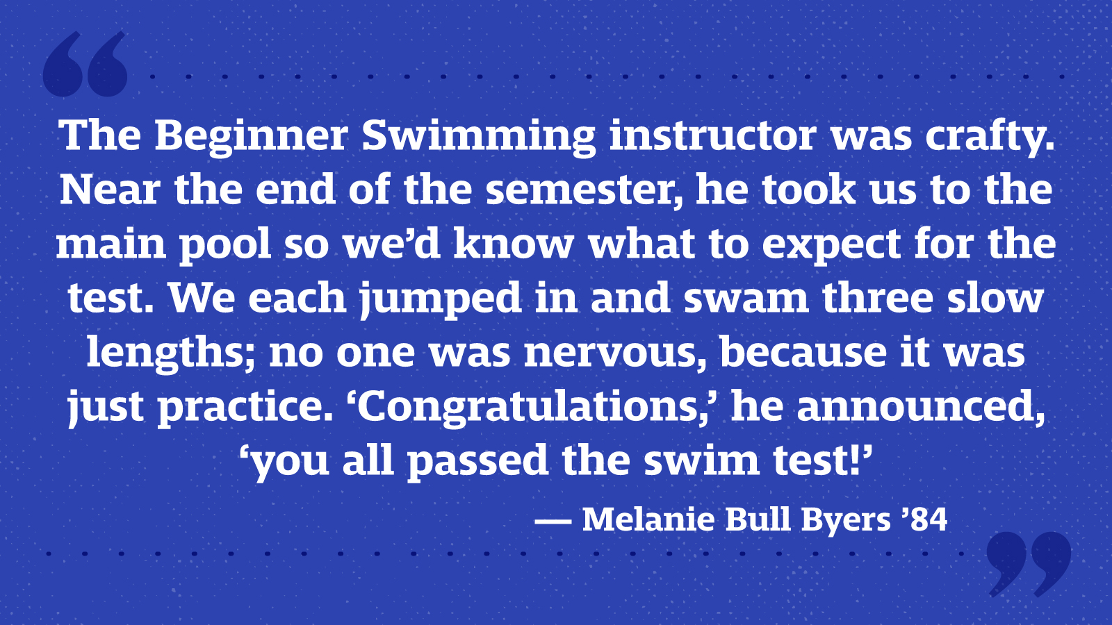 The Beginner Swimming instructor was crafty. Near the end of the semester, he took us to the main pool so we’d know what to expect for the test. We each jumped in and swam three slow lengths; no one was nervous, because it was just practice. ‘Congratulations,’ he announced, ‘you all passed the swim test!’ — Melanie Bull Byers ’84