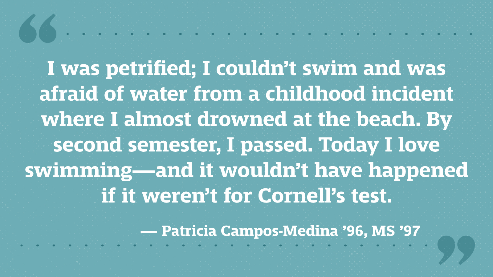 I was petrified; I couldn’t swim and was afraid of water from a childhood incident where I almost drowned at the beach. By second semester, I passed. Today I love swimming—and it wouldn’t have happened if it weren’t for Cornell’s test. — Patricia Campos-Medina ’96, MS ’97