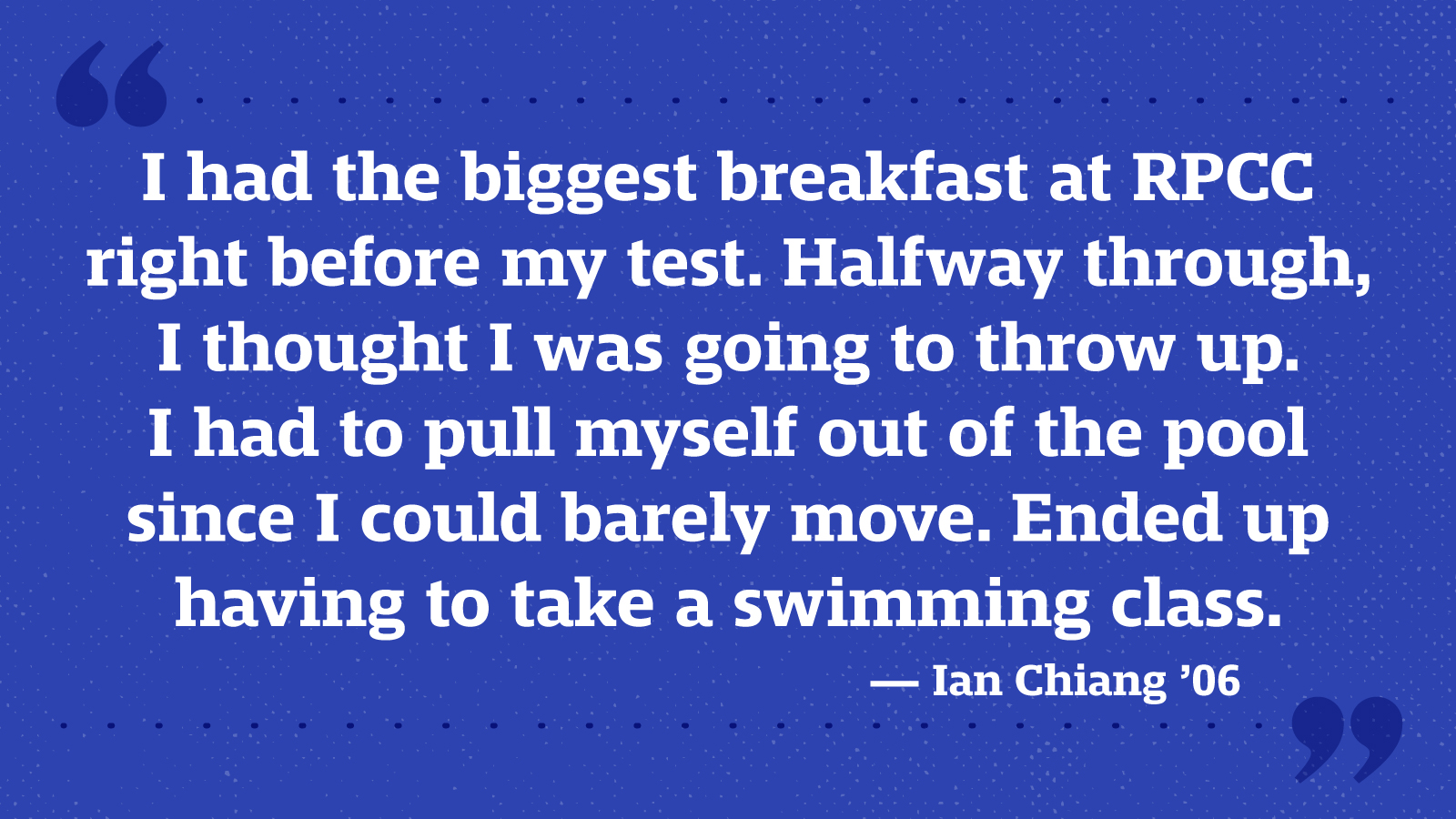 I had the biggest breakfast at RPCC right before my test. Halfway through, I thought I was going to throw up. I had to pull myself out of the pool since I could barely move. Ended up having to take a swimming class. — Ian Chiang ’06