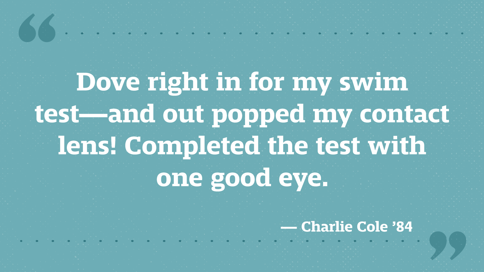 Dove right in for my swim test—and out popped my contact lens! Completed the test with one good eye. — Charlie Cole ’84