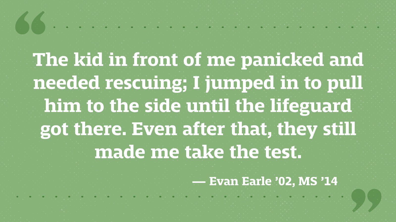 The kid in front of me panicked and needed rescuing; I jumped in to pull him to the side until the lifeguard got there. Even after that, they still made me take the test. — Evan Earle ’02, MS ’14