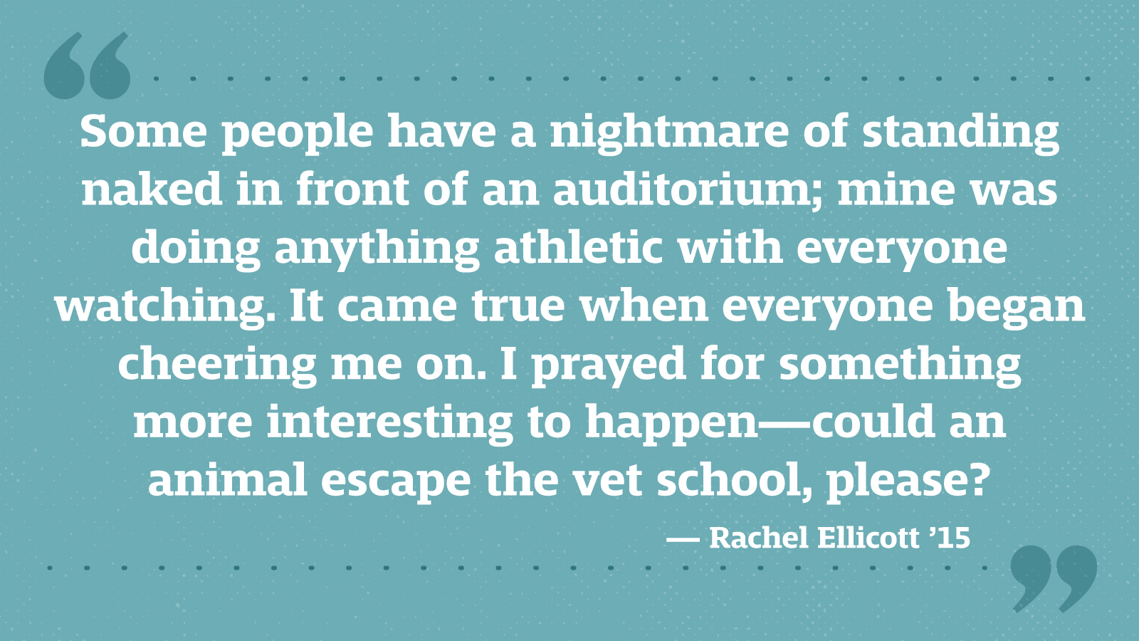 Some people have a nightmare of standing naked in front of an auditorium; mine was doing anything athletic with everyone watching. It came true when everyone began cheering me on. I prayed for something more interesting to happen—could an animal escape the vet school, please? — Rachel Ellicott ’15