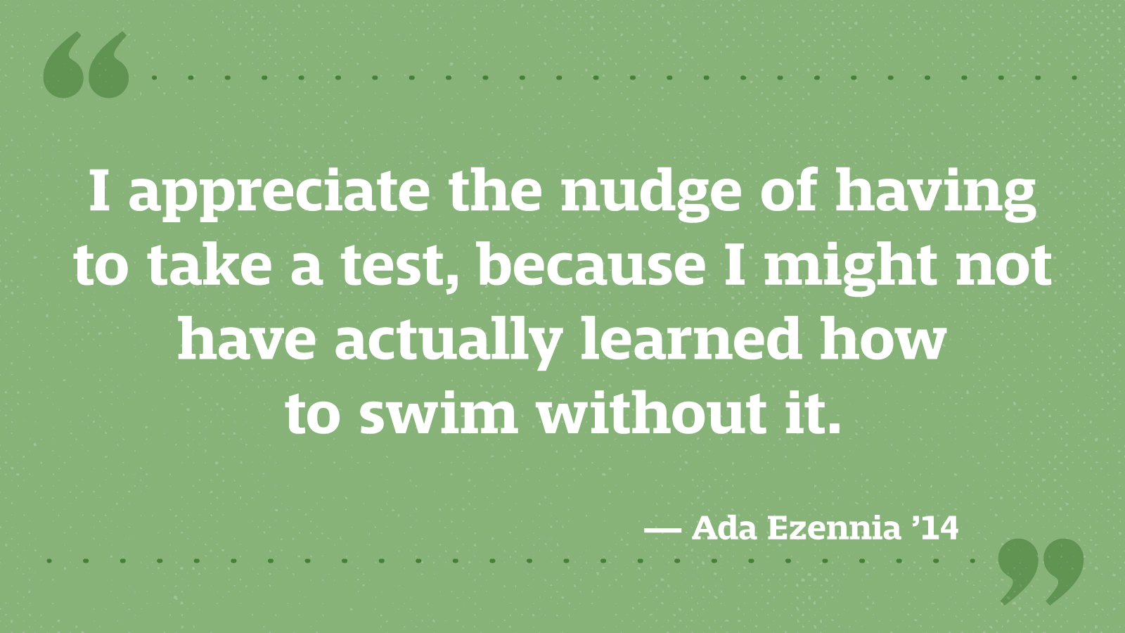 I appreciate the nudge of having to take a test, because I might not have actually learned how to swim without it. — Ada Ezennia ’14