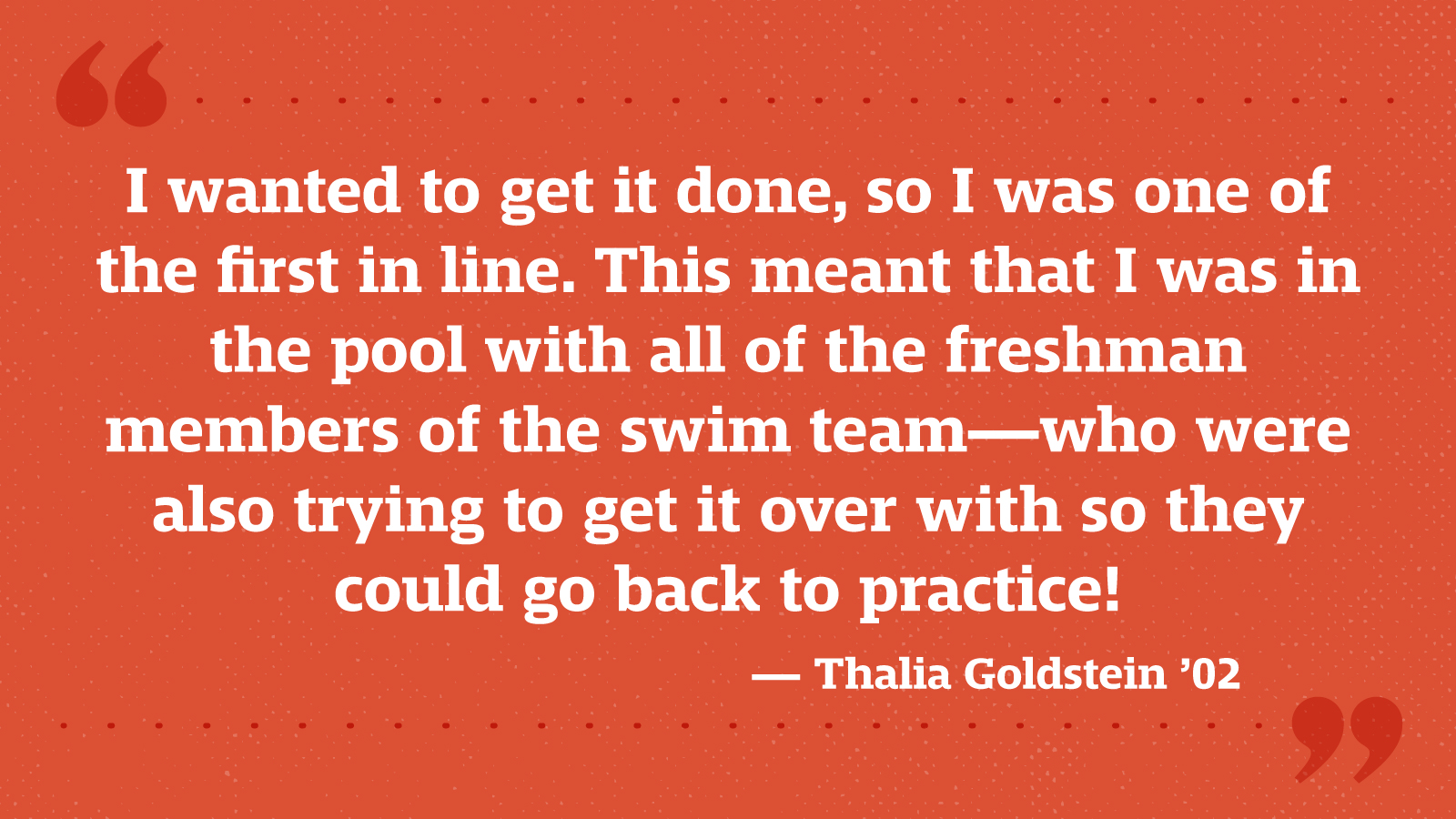 I wanted to get it done, so I was one of the first in line. This meant that I was in the pool with all of the freshman members of the swim team—who were also trying to get it over with so they could go back to practice! — Thalia Goldstein ’02