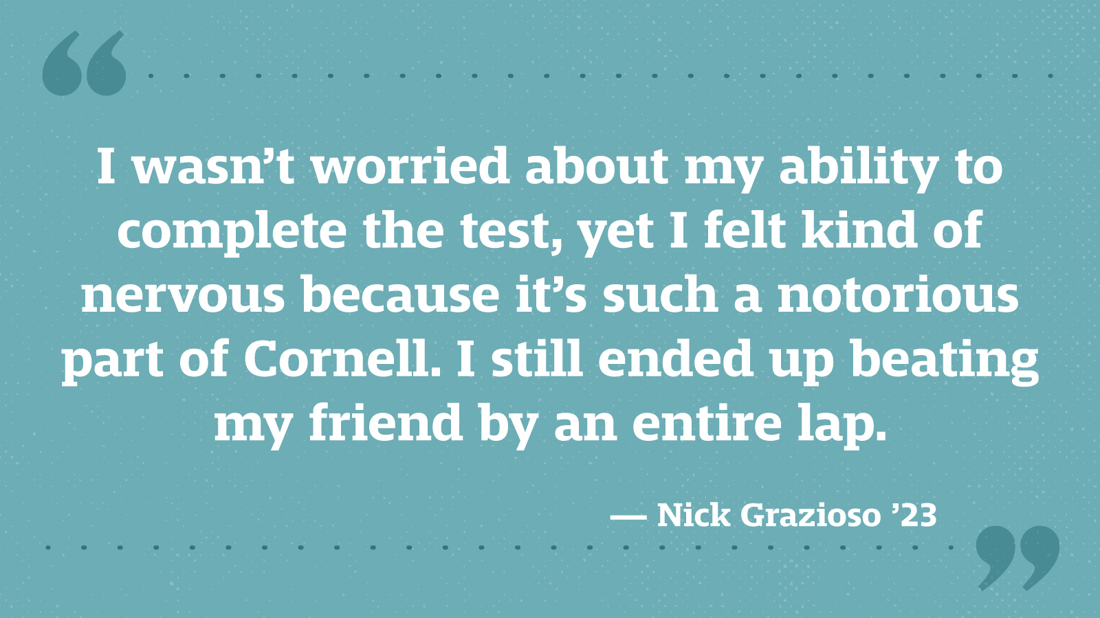 I wasn’t worried about my ability to complete the test, yet I felt kind of nervous because it’s such a notorious part of Cornell. I still ended up beating my friend by an entire lap. — Nick Grazioso ’23