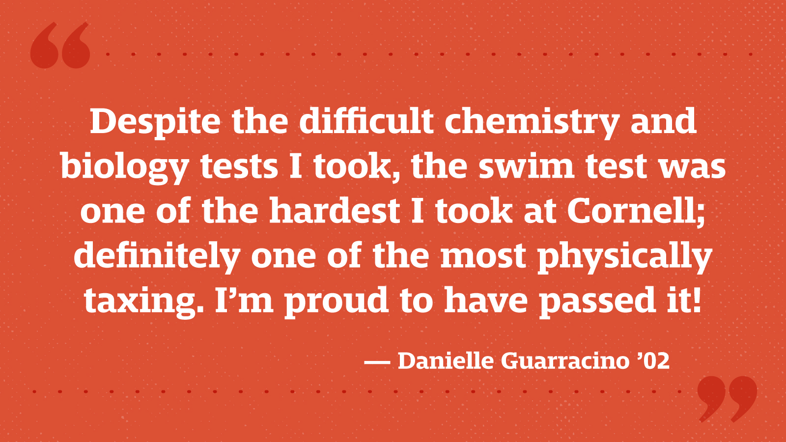 Despite the difficult chemistry and biology tests I took, the swim test was one of the hardest I took at Cornell; definitely one of the most physically taxing. I’m proud to have passed it! — Danielle Guarracino ’02