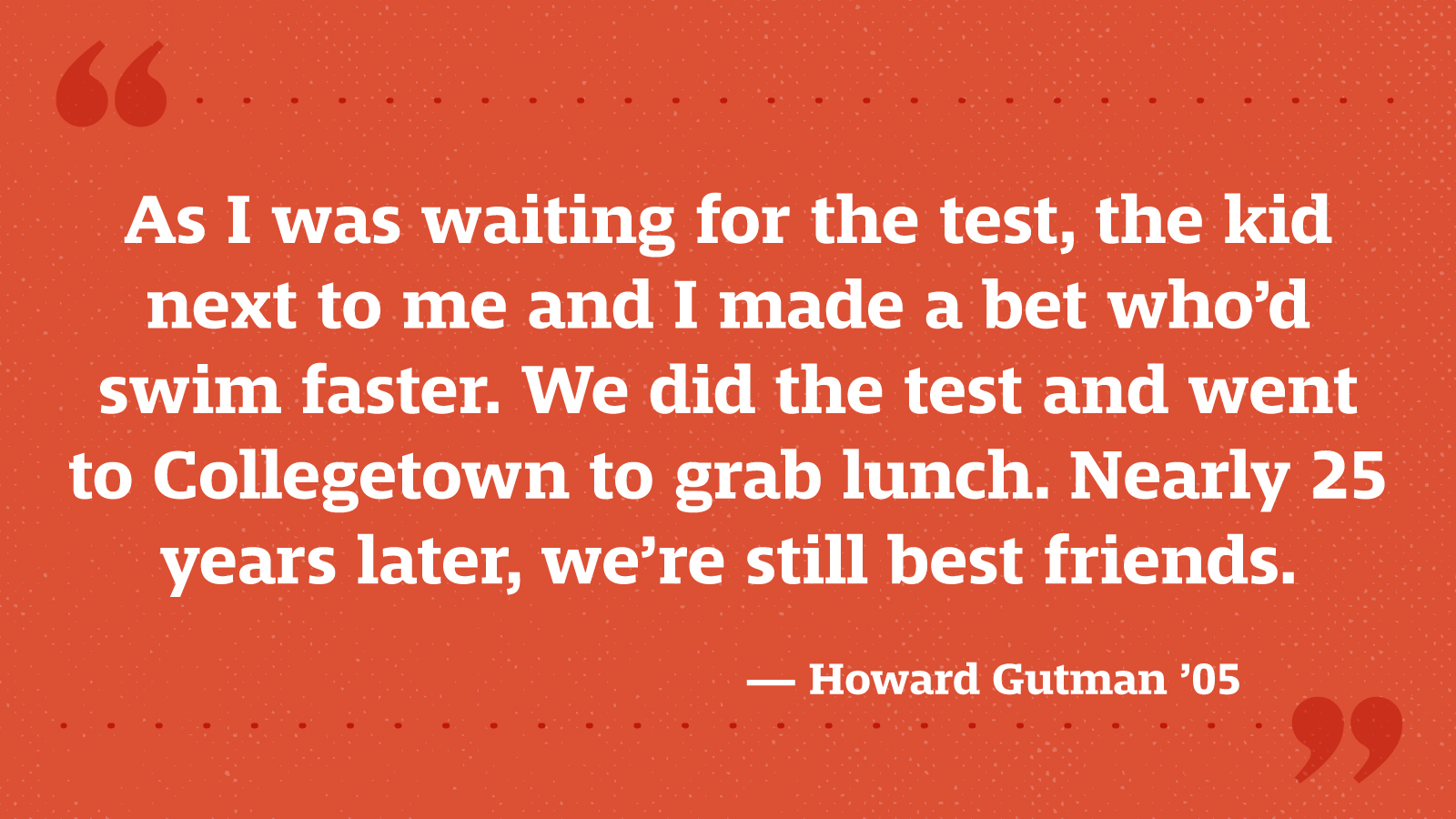 As I was waiting for the test, the kid next to me and I made a bet who’d swim faster. We did the test and went to Collegetown to grab lunch. Nearly 25 years later, we’re still best friends. — Howard Gutman ’05