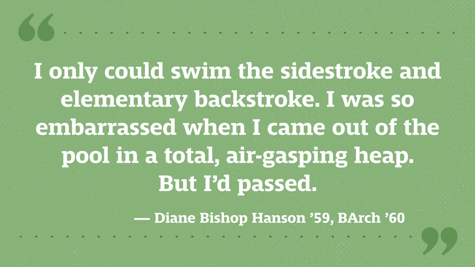 I only could swim the sidestroke and elementary backstroke. I was so embarrassed when I came out of the pool in a total, air-gasping heap. But I’d passed. — Diane Bishop Hanson ’59, BArch ’60
