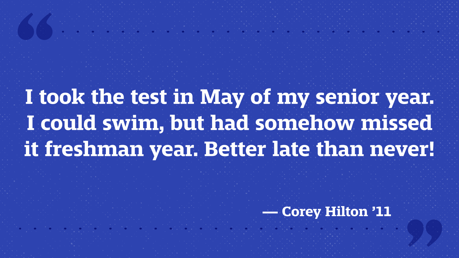 I took the test in May of my senior year. I could swim, but had somehow missed it freshman year. Better late than never! — Corey Hilton ’11