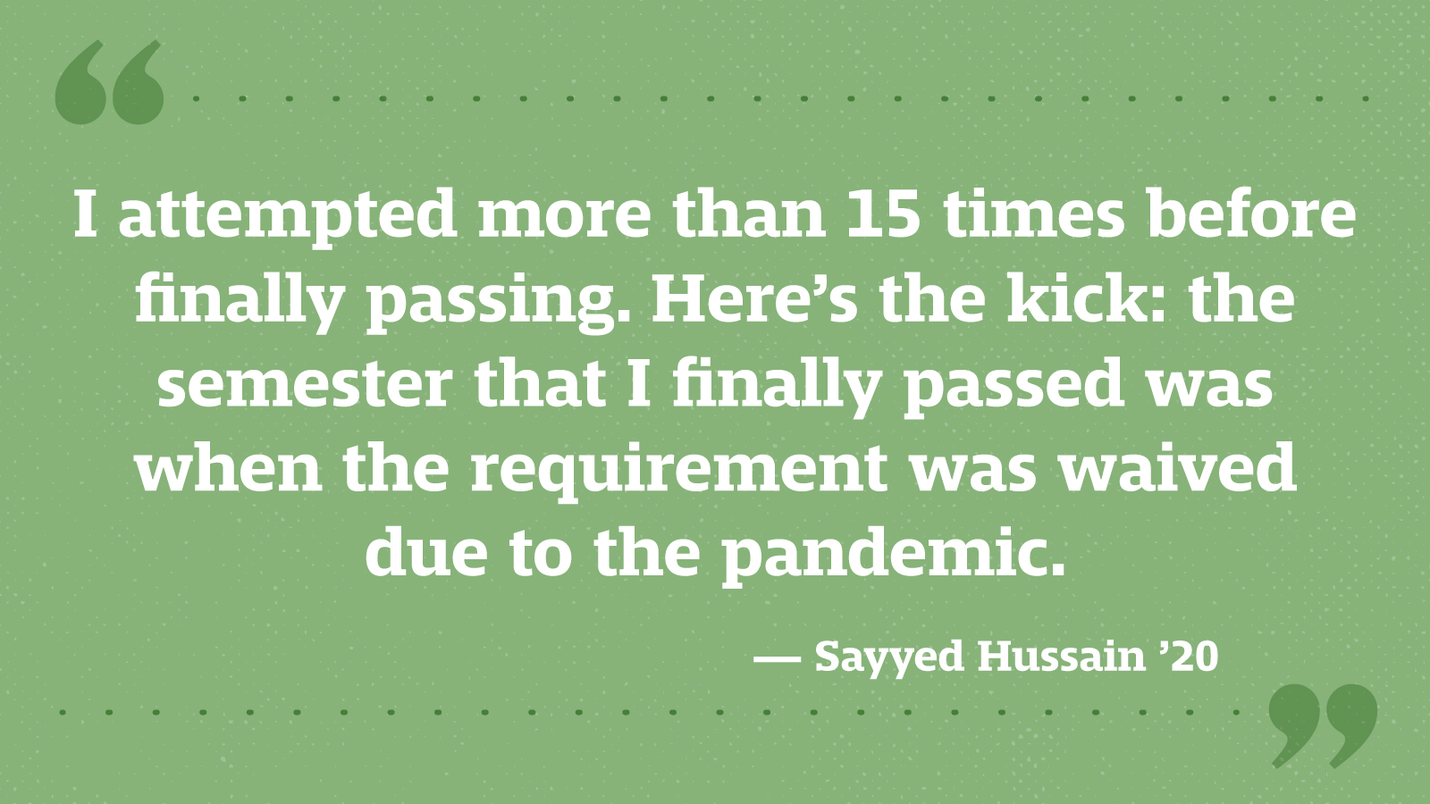 I attempted more than 15 times before finally passing. Here’s the kick: the semester that I finally passed was when the requirement was waived due to the pandemic. — Sayyed Hussain ’20