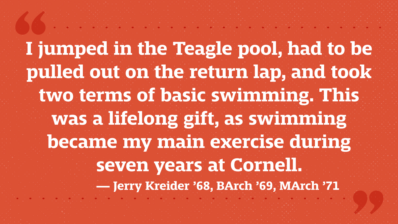 I jumped in the Teagle pool, had to be pulled out on the return lap, and took two terms of basic swimming. This was a lifelong gift, as swimming became my main exercise during seven years at Cornell. — Jerry Kreider ’68, BArch ’69, MArch ’71
