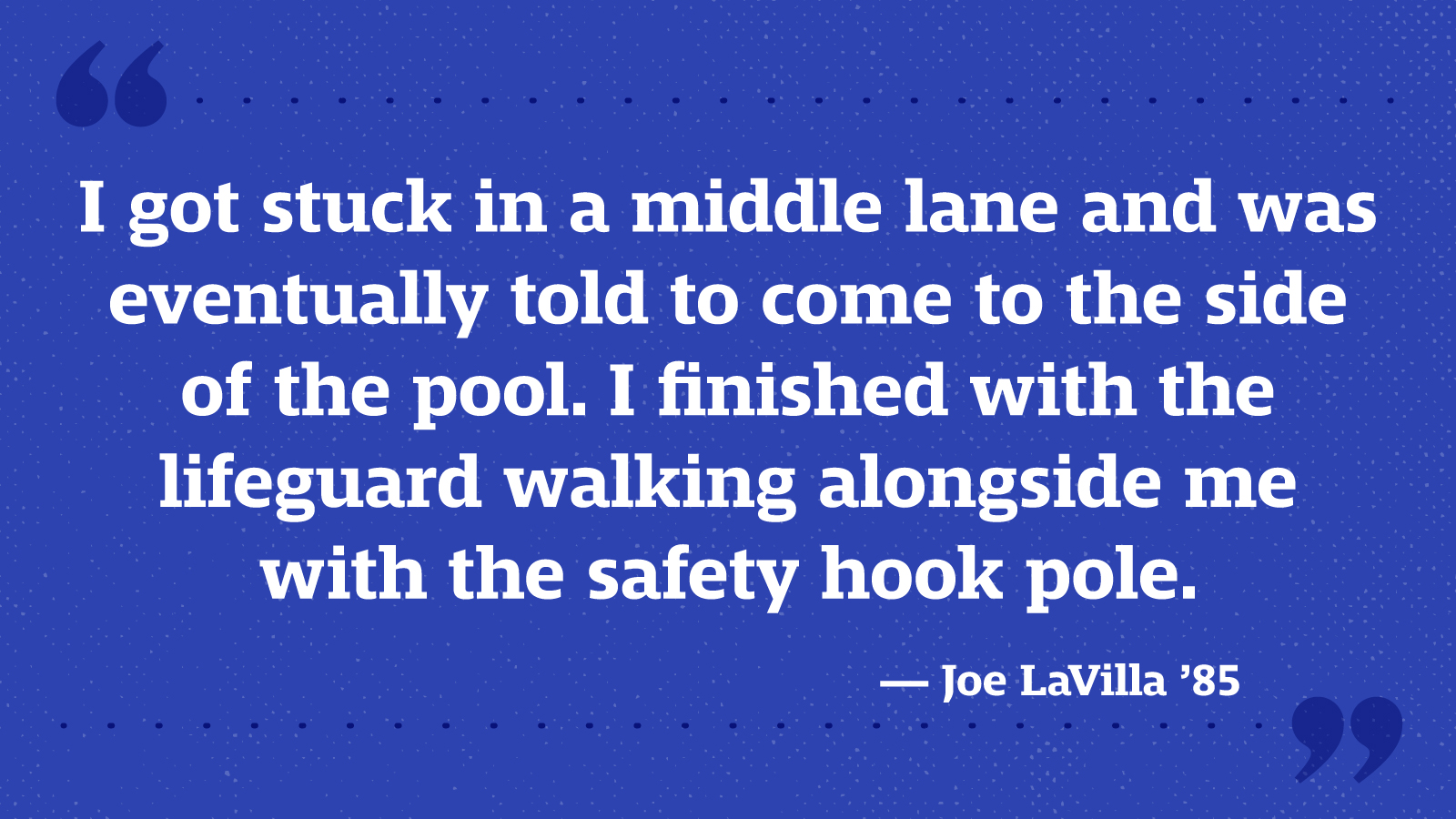I got stuck in a middle lane and was eventually told to come to the side of the pool. I finished with the lifeguard walking alongside me with the safety hook pole. — Joe LaVilla ’85