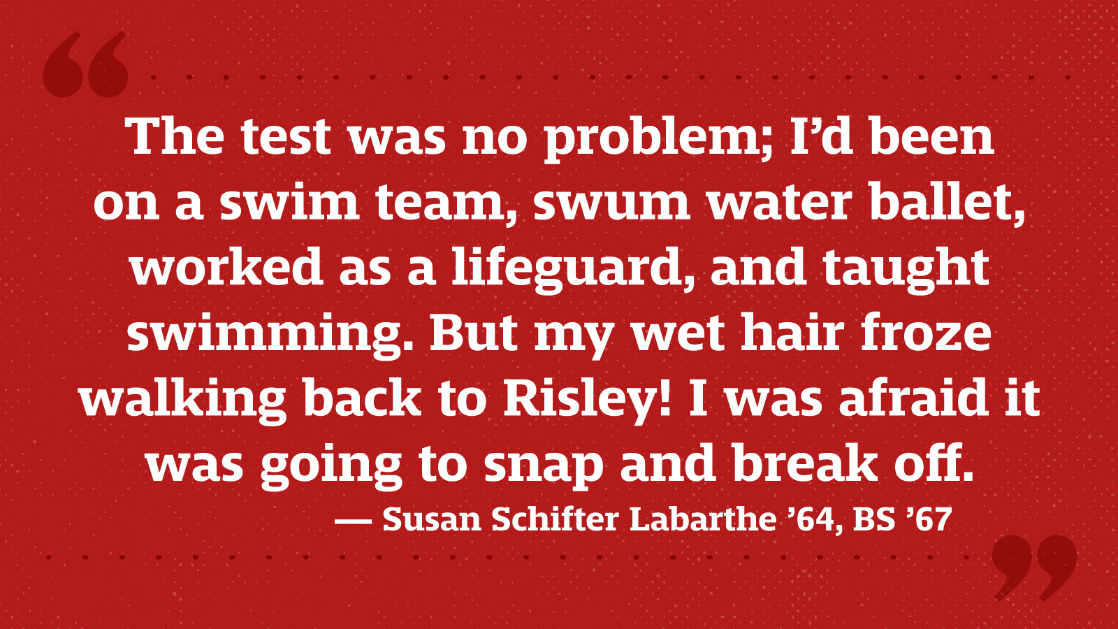 The test was no problem; I’d been on a swim team, swum water ballet, worked as a lifeguard, and taught swimming. But my wet hair froze walking back to Risley! I was afraid it was going to snap and break off. — Susan Schifter Labarthe ’64, BS ’67