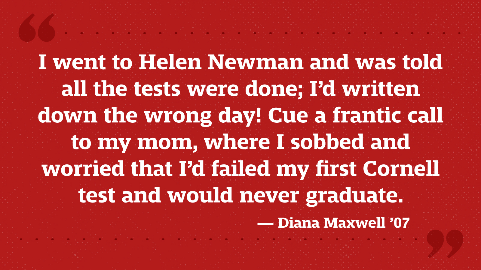I went to Helen Newman and was told all the tests were done; I’d written down the wrong day! Cue a frantic call to my mom, where I sobbed and worried that I’d failed my first Cornell test and would never graduate. — Diana Maxwell ’07
