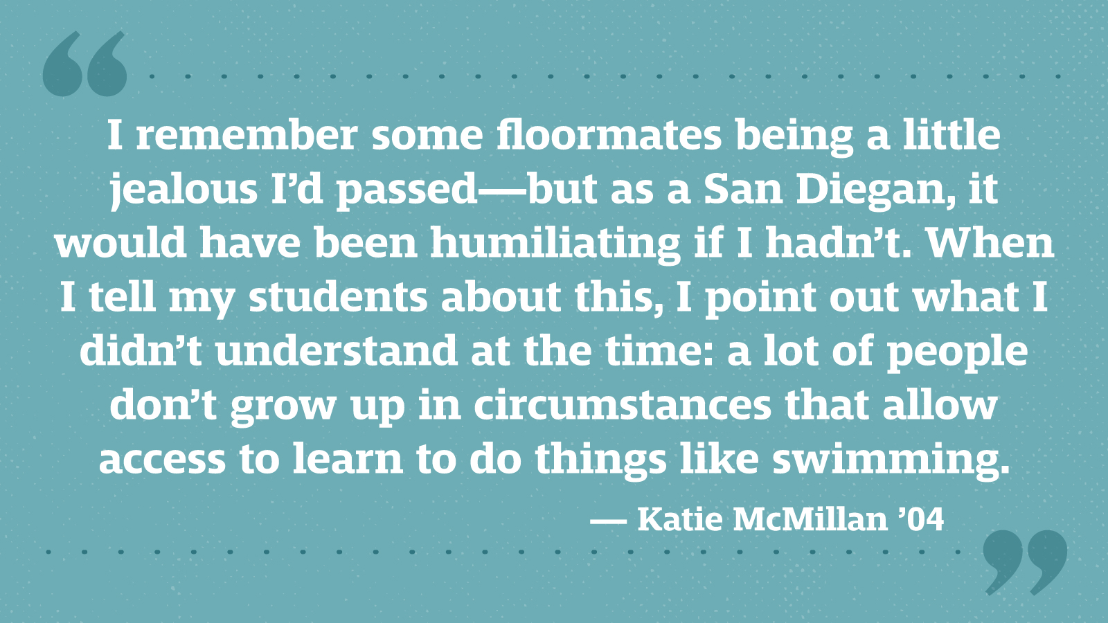 I remember some floormates being a little jealous I’d passed—but as a San Diegan, it would have been humiliating if I hadn’t. When I tell my students about this, I point out what I didn’t understand at the time: a lot of people don’t grow up in circumstances that allow access to learn to do things like swimming. — Katie McMillan ’04