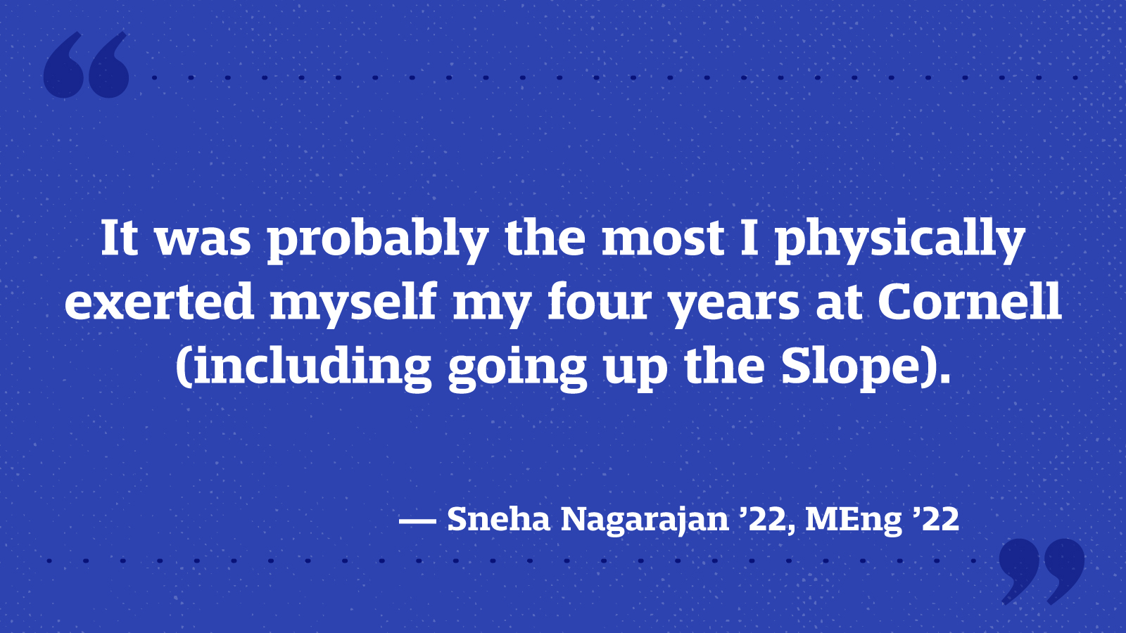 It was probably the most I physically exerted myself my four years at Cornell (including going up the Slope). — Sneha Nagarajan ’22, MEng ’22