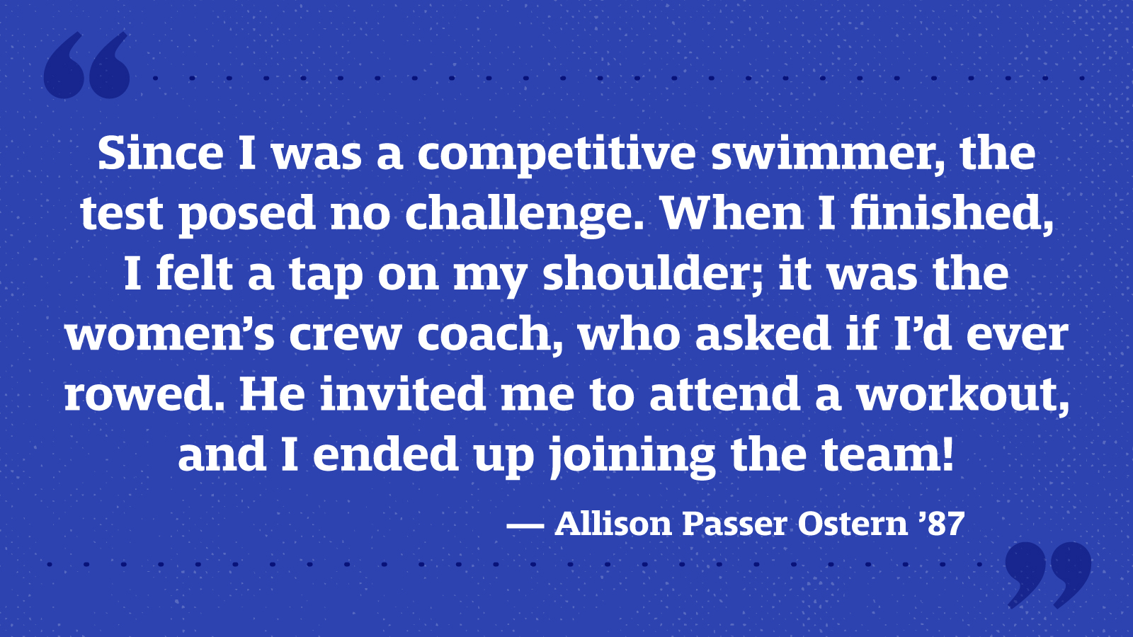 Since I was a competitive swimmer, the test posed no challenge. When I finished, I felt a tap on my shoulder; it was the women’s crew coach, who asked if I’d ever rowed. He invited me to attend a workout, and I ended up joining the team! — Allison Passer Ostern ’87