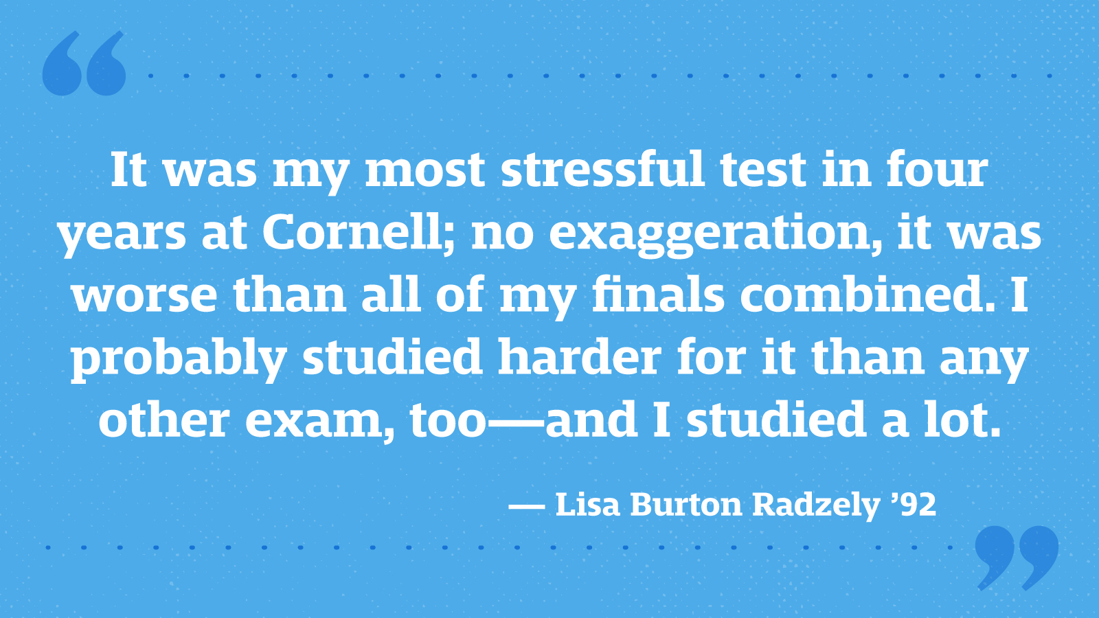 It was my most stressful test in four years at Cornell; no exaggeration, it was worse than all of my finals combined. I probably studied harder for it than any other exam, too—and I studied a lot. — Lisa Burton Radzely ’92