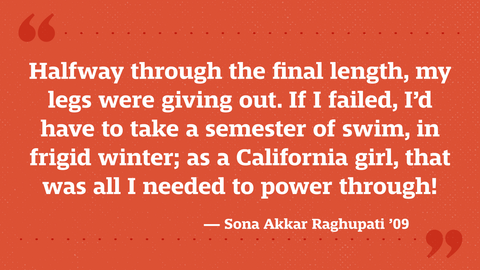 Halfway through the final length, my legs were giving out. If I failed, I’d have to take a semester of swim, in frigid winter; as a California girl, that was all I needed to power through! — Sona Akkar Raghupati ’09
