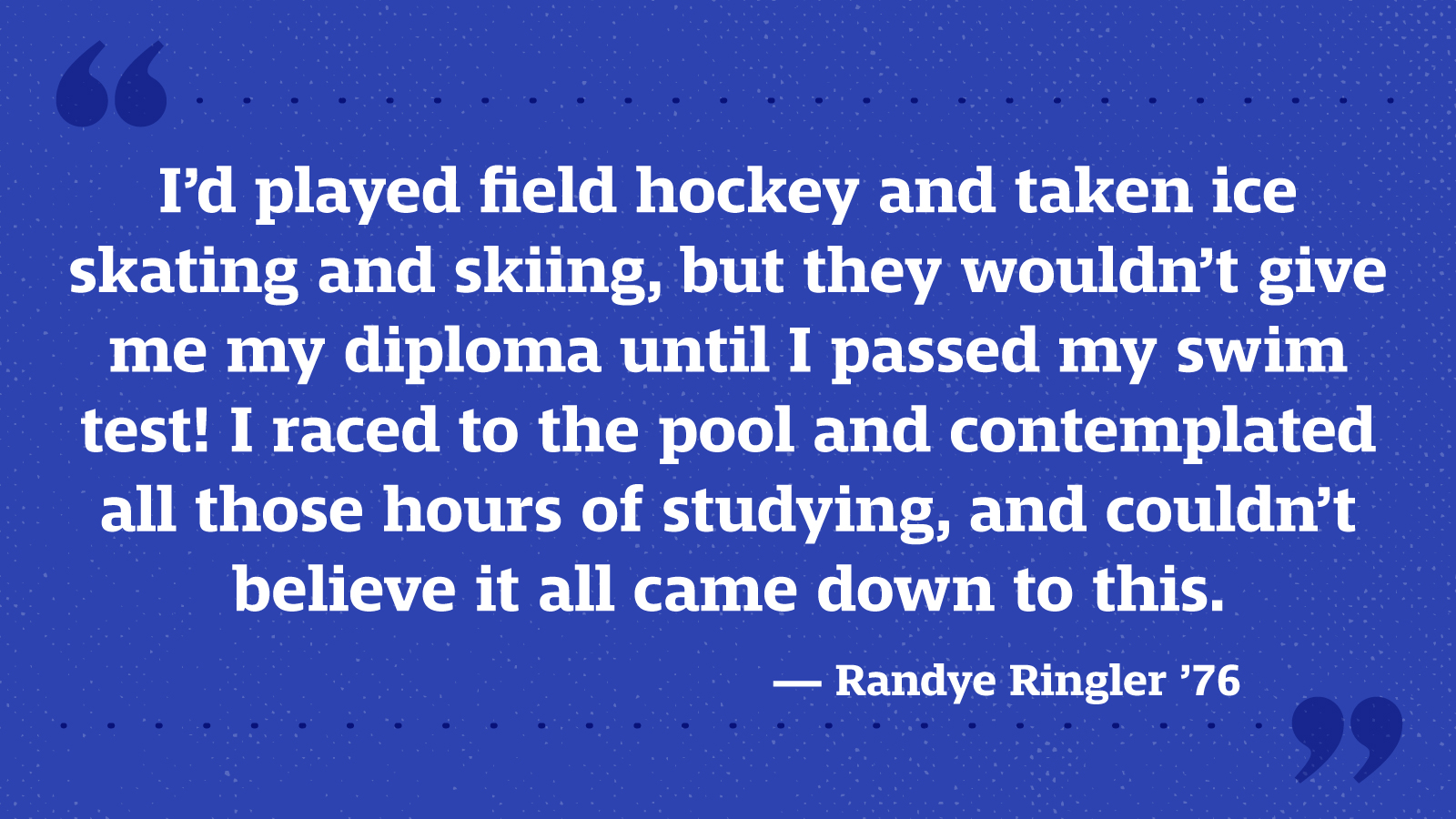 I’d played field hockey and taken ice skating and skiing, but they wouldn’t give me my diploma until I passed my swim test! I raced to the pool and contemplated all those hours of studying, and couldn’t believe it all came down to this. — Randye Ringler ’76