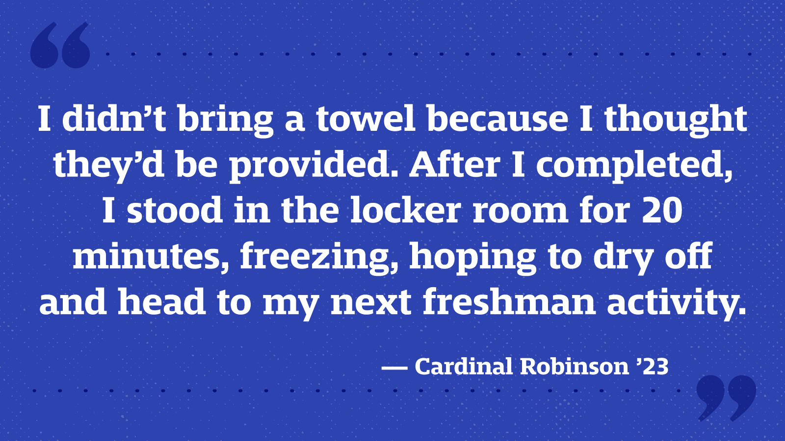 I didn’t bring a towel because I thought they’d be provided. After I completed, I stood in the locker room for 20 minutes, freezing, hoping to dry off and head to my next freshman activity. — Cardinal Robinson ’23