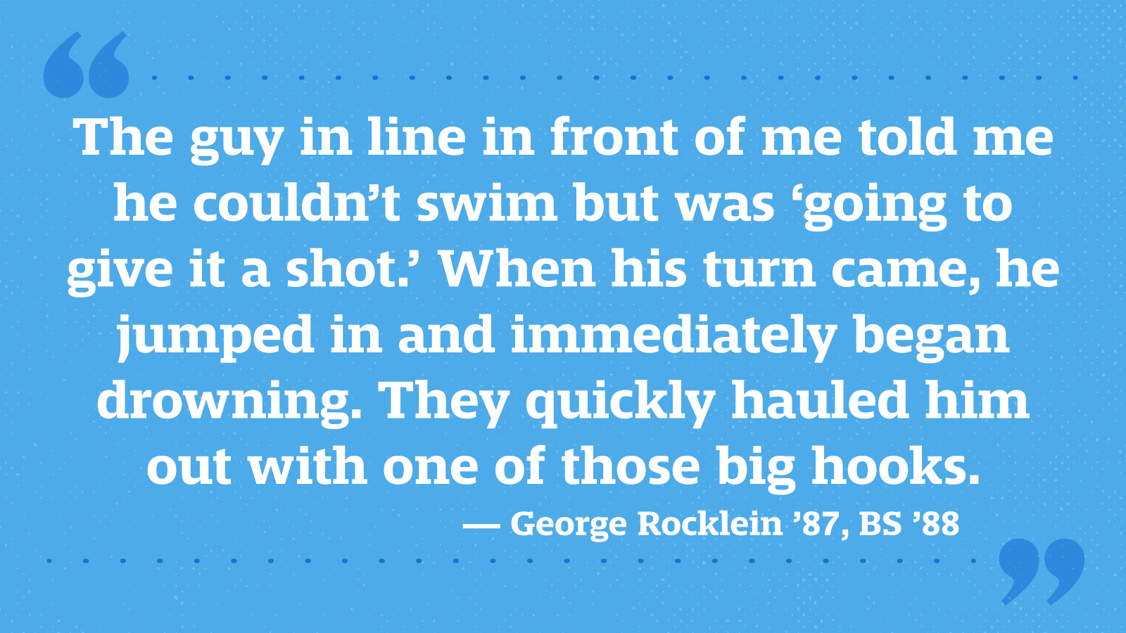 The guy in line in front of me told me he couldn’t swim but was ‘going to give it a shot.’ When his turn came, he jumped in and immediately began drowning. They quickly hauled him out with one of those big hooks. — George Rocklein ’87, BS ’88