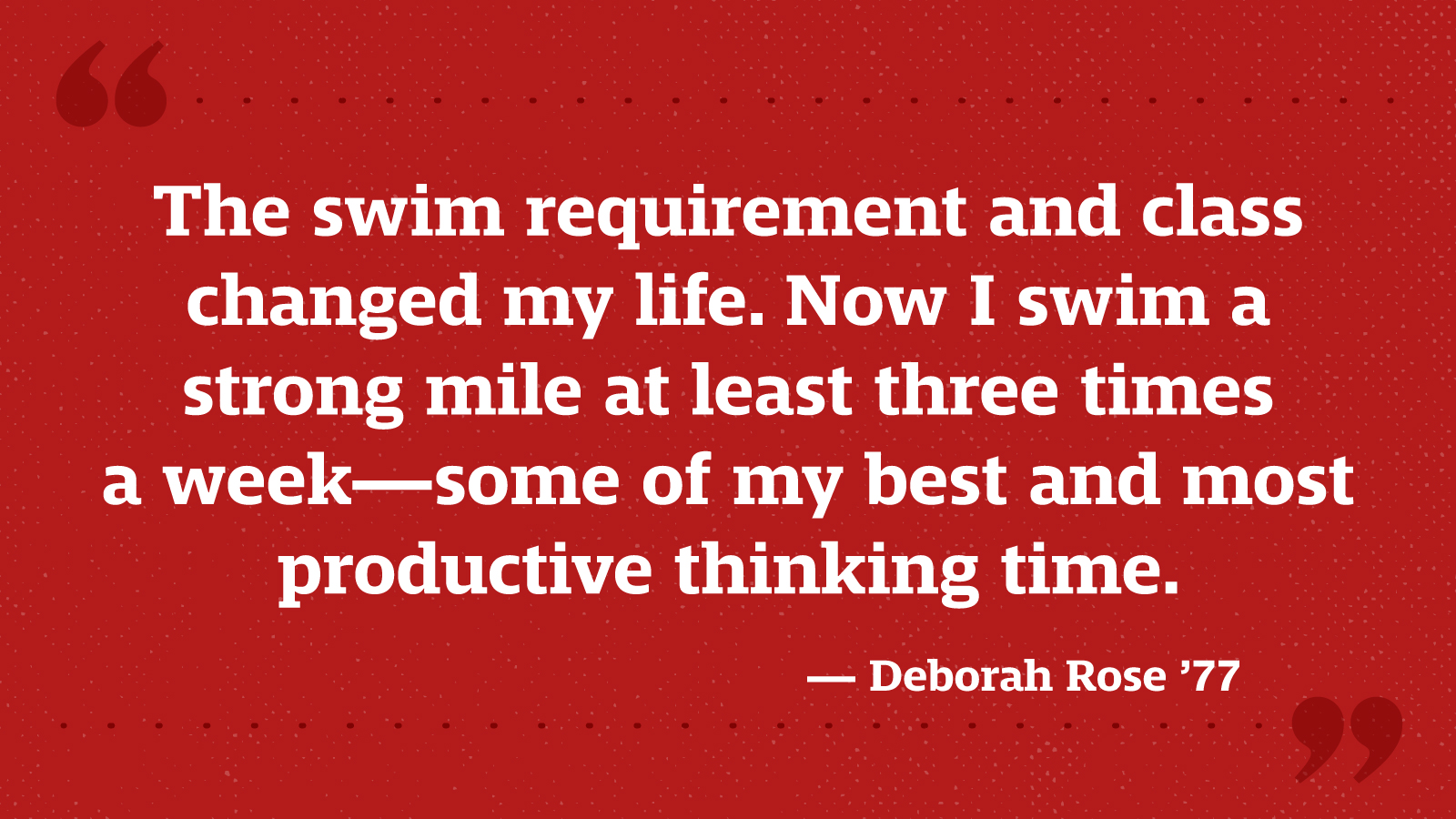 The swim requirement and class changed my life. Now I swim a strong mile at least three times a week—some of my best and most productive thinking time. — Deborah Rose ’77