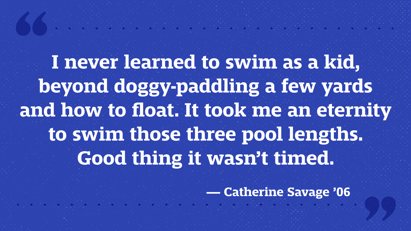 I never learned to swim as a kid, beyond doggy-paddling a few yards and how to float. It took me an eternity to swim those three pool lengths. Good thing it wasn’t timed. — Catherine Savage ’06