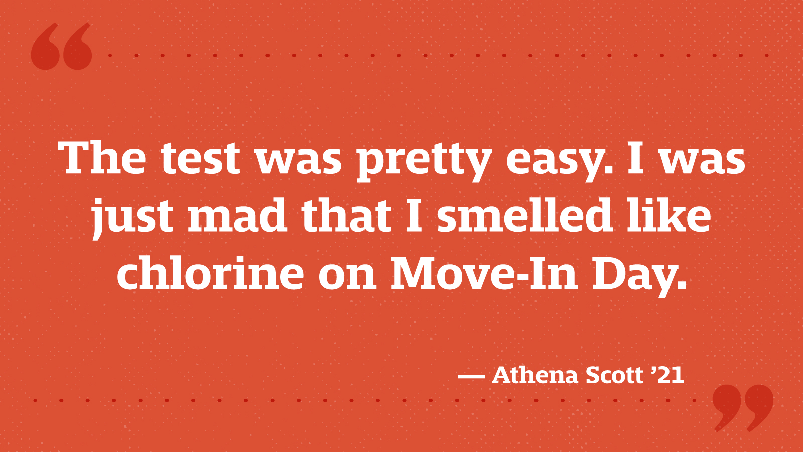 The test was pretty easy. I was just mad that I smelled like chlorine on Move-In Day. — Athena Scott ’21