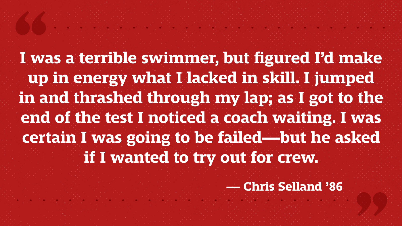 I was a terrible swimmer, but figured I’d make up in energy what I lacked in skill. I jumped in and thrashed through my lap; as I got to the end of the test I noticed a coach waiting. I was certain I was going to be failed—but he asked if I wanted to try out for crew. — Chris Selland ’86