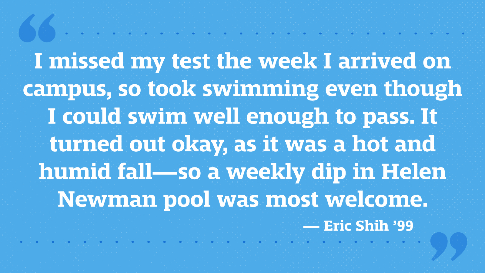I missed my test the week I arrived on campus, so took swimming even though I could swim well enough to pass. It turned out okay, as it was a hot and humid fall—so a weekly dip in Helen Newman pool was most welcome. — Eric Shih ’99