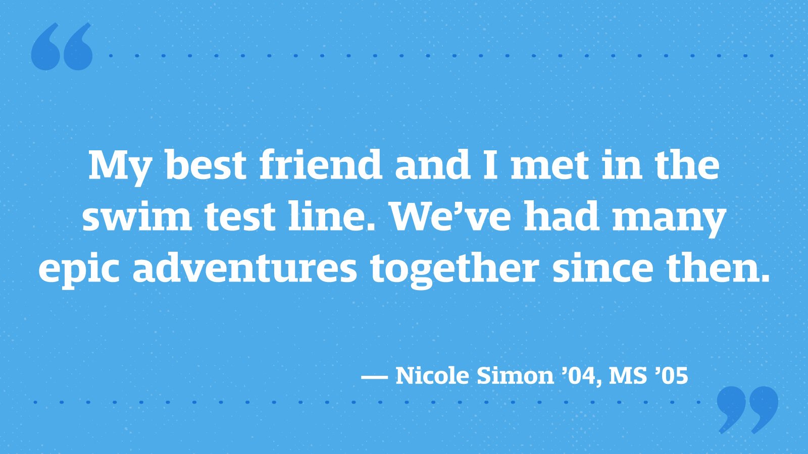 My best friend and I met in the swim test line. We’ve had many epic adventures together since then. — Nicole Simon ’04, MS ’05