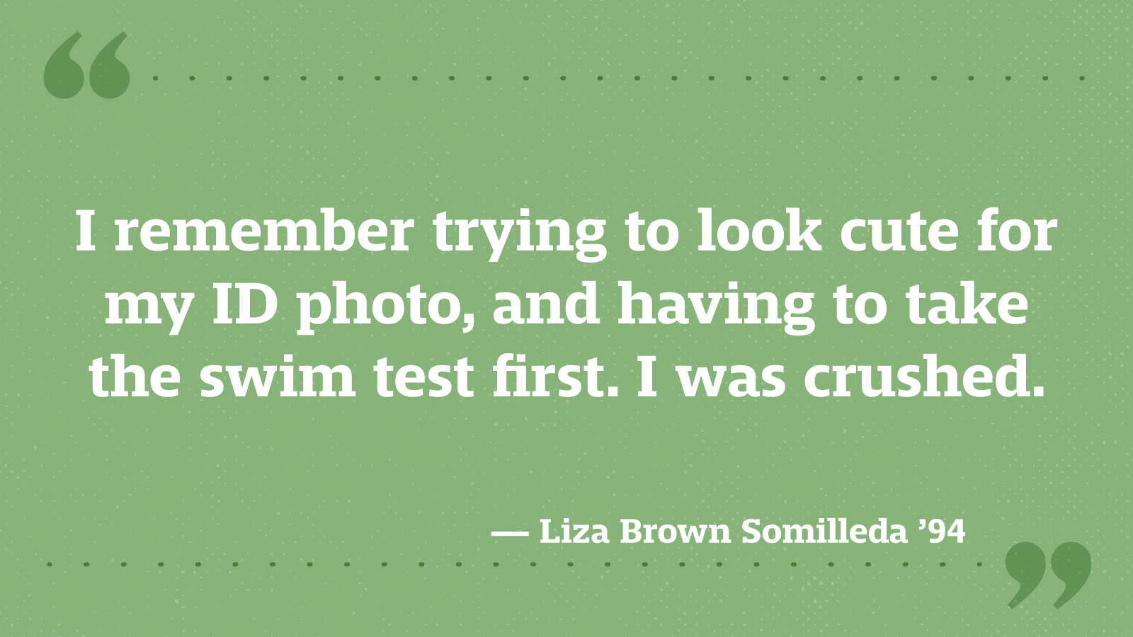 I remember trying to look cute for my ID photo, and having to take the swim test first. I was crushed. — Liza Brown Somilleda ’94