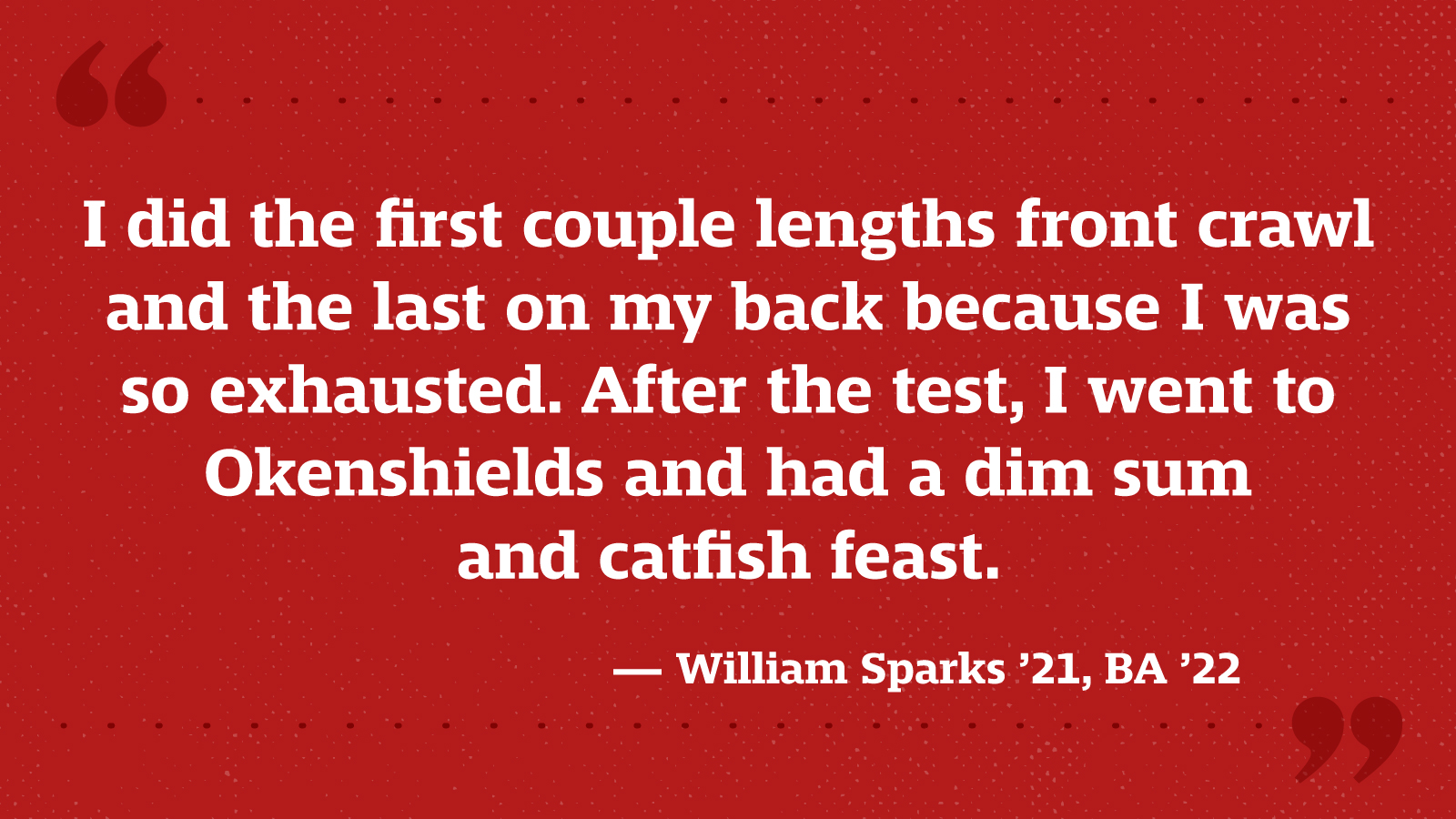 I did the first couple lengths front crawl and the last on my back because I was so exhausted. After the test, I went to Okenshields and had a dim sum and catfish feast. — William Sparks ’21, BA ’22