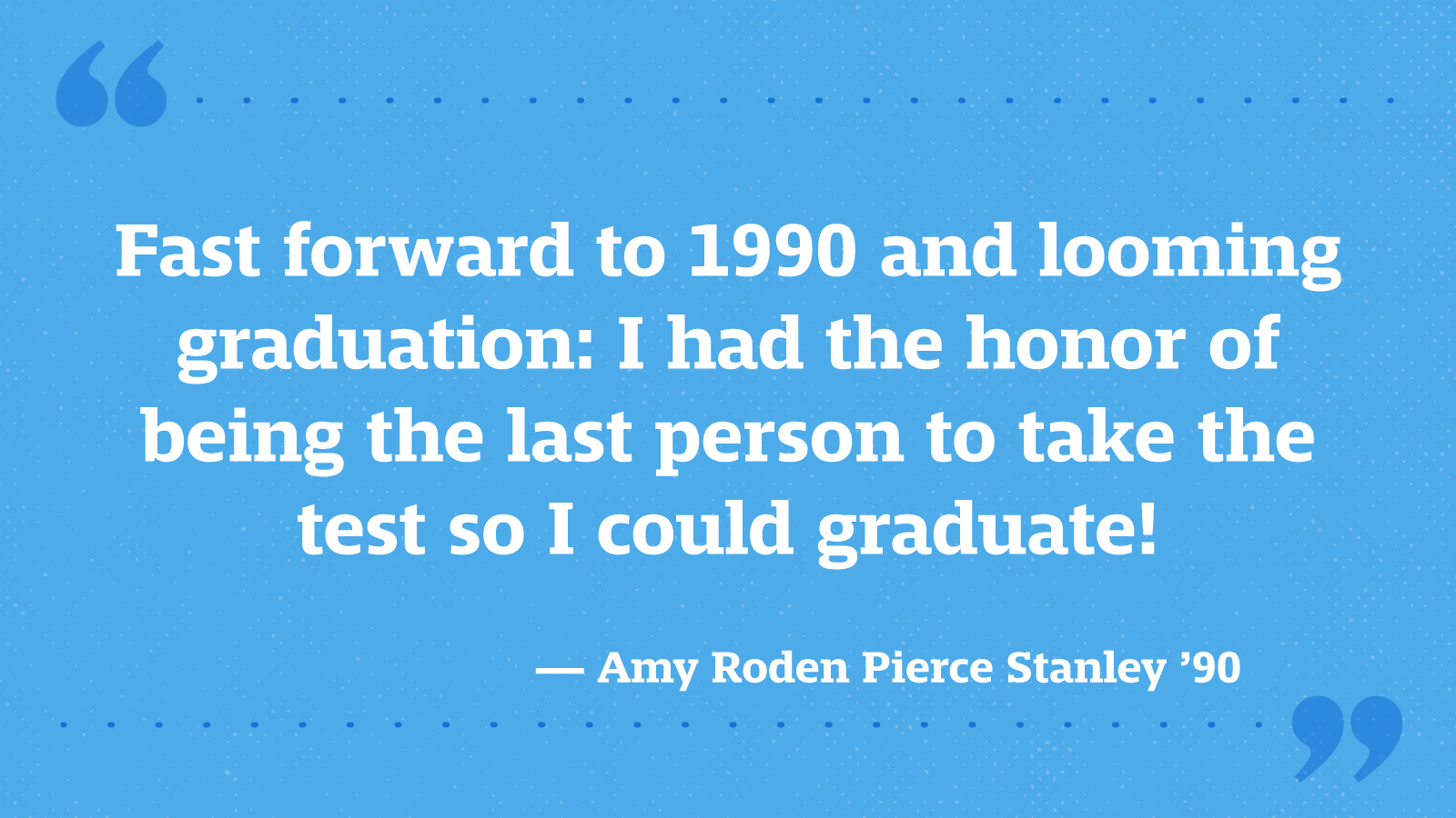 Fast forward to 1990 and looming graduation: I had the honor of being the last person to take the test so I could graduate! — Amy Roden Pierce Stanley ’90