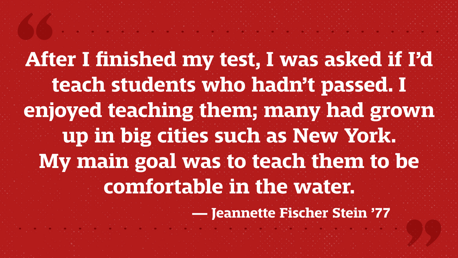 After I finished my test, I was asked if I’d teach students who hadn’t passed. I enjoyed teaching them; many had grown up in big cities such as New York. My main goal was to teach them to be comfortable in the water. — Jeannette Fischer Stein ’77