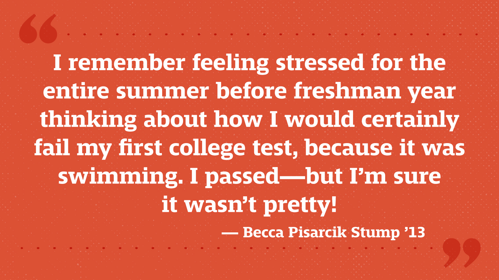 I remember feeling stressed for the entire summer before freshman year thinking about how I would certainly fail my first college test, because it was swimming. I passed—but I’m sure it wasn’t pretty! — Becca Pisarcik Stump ’13