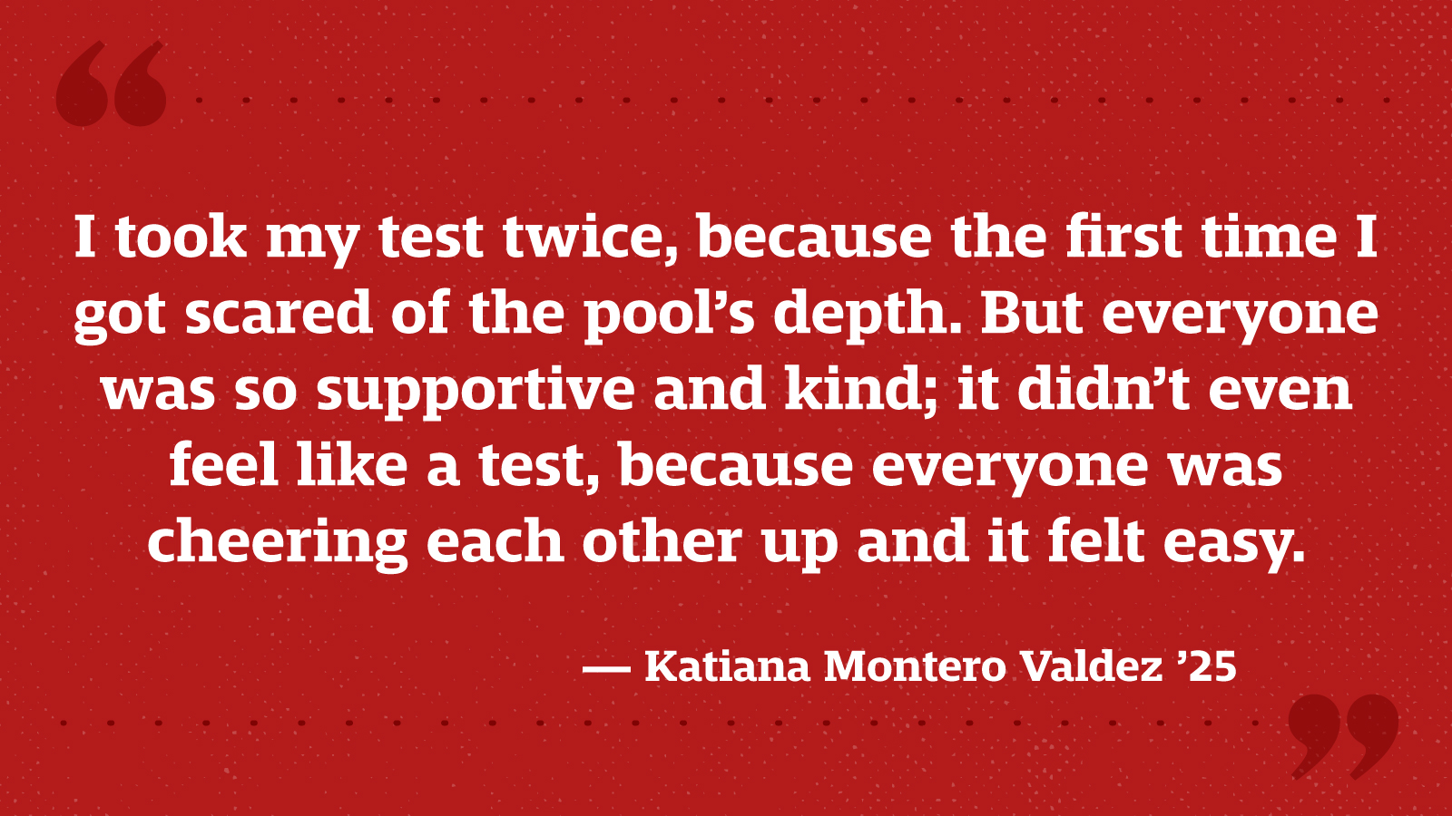 I took my test twice, because the first time I got scared of the pool’s depth. But everyone was so supportive and kind; it didn’t even feel like a test, because everyone was cheering each other up and it felt easy. — Katiana Montero Valdez ’25