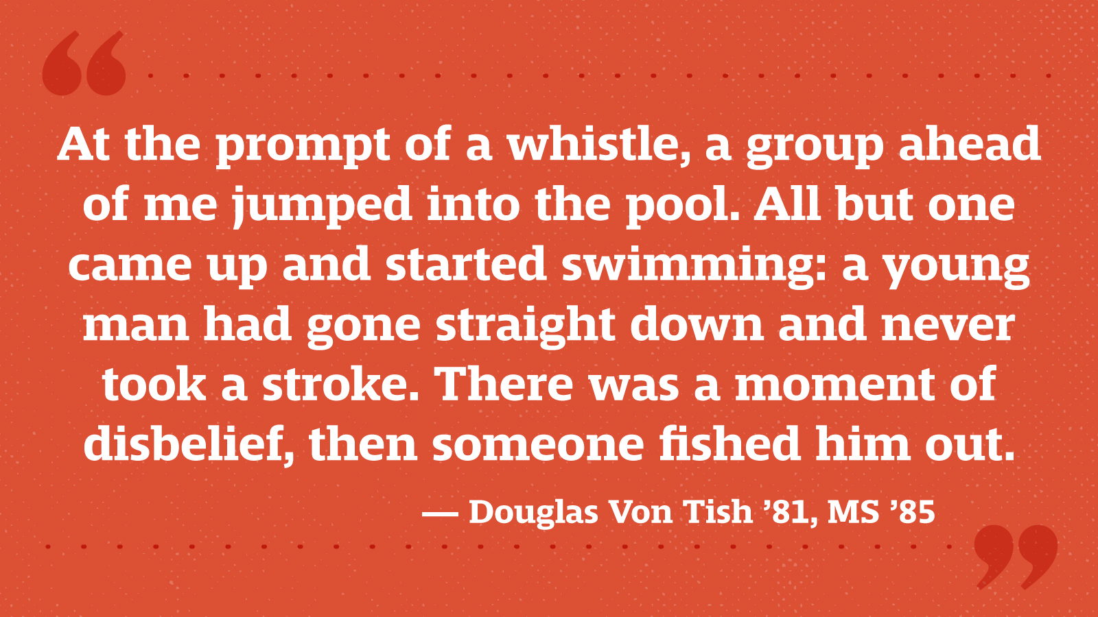 At the prompt of a whistle, a group ahead of me jumped into the pool. All but one came up and started swimming: a young man had gone straight down and never took a stroke. There was a moment of disbelief, then someone fished him out. — Douglas Von Tish ’81, MS ’85