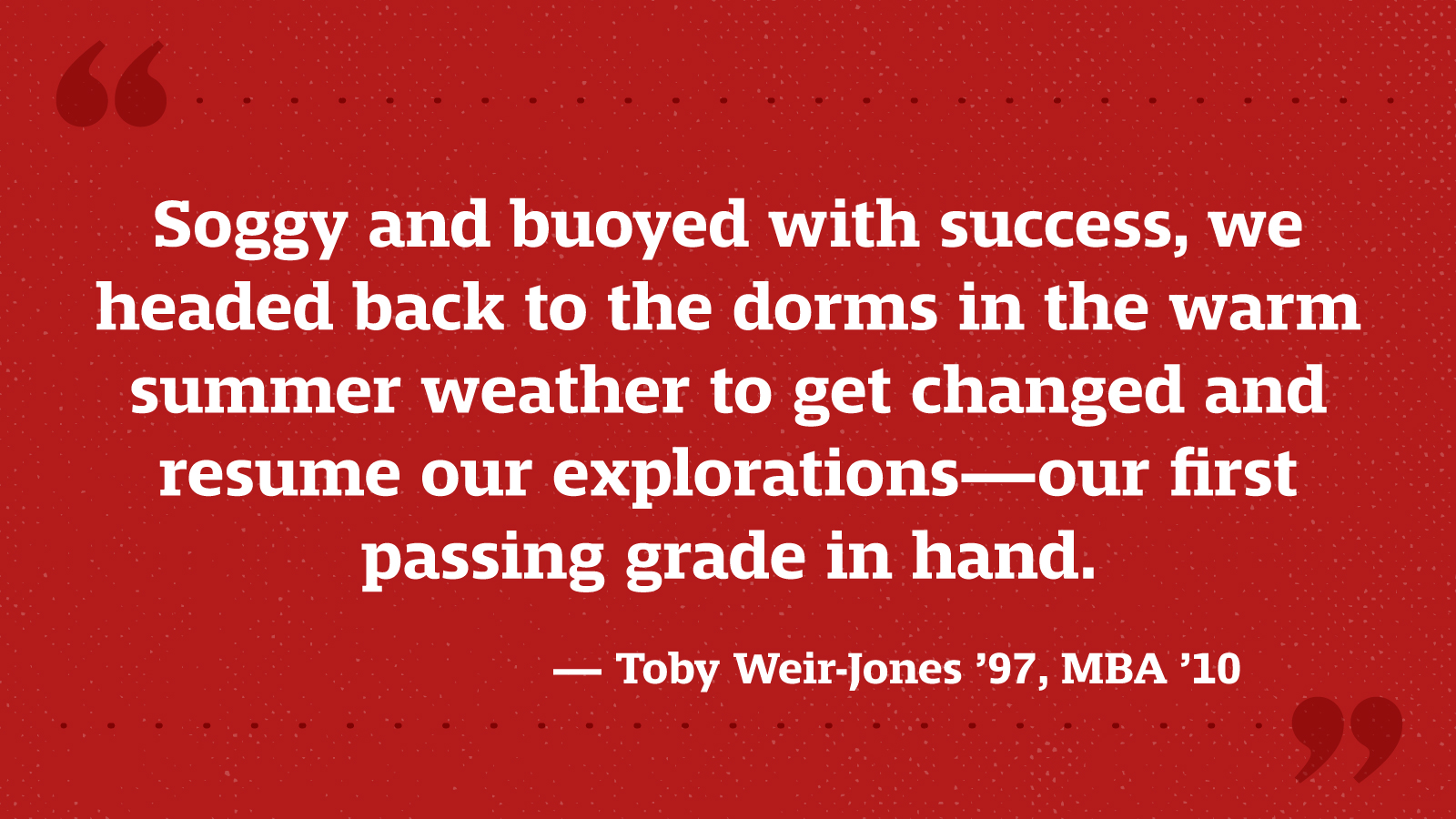 Soggy and buoyed with success, we headed back to the dorms in the warm summer weather to get changed and resume our explorations—our first passing grade in hand. — Toby Weir-Jones ’97, MBA ’10