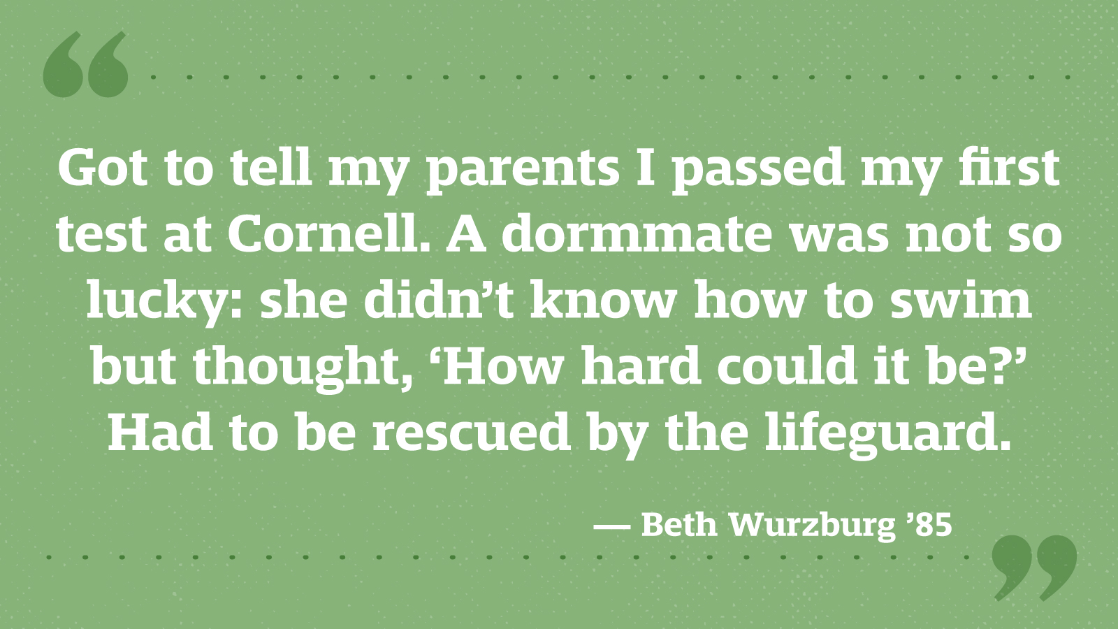 Got to tell my parents I passed my first test at Cornell. A dormmate was not so lucky: she didn’t know how to swim but thought, ‘How hard could it be?’ Had to be rescued by the lifeguard. — Beth Wurzburg ’85