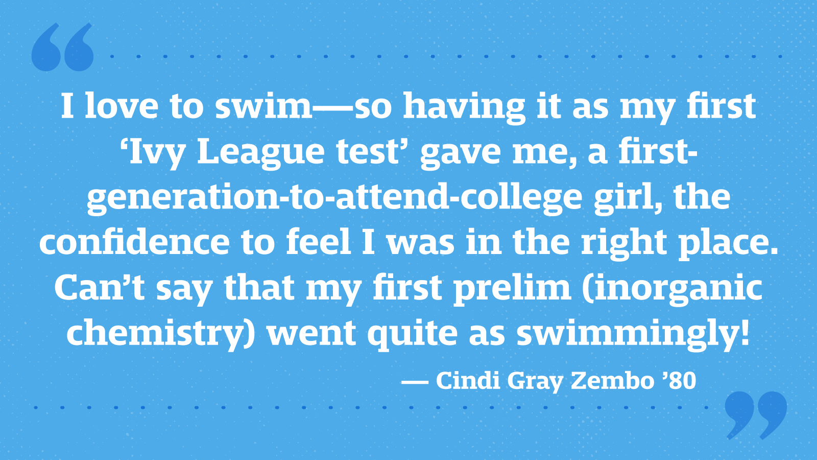 I love to swim—so having it as my first ‘Ivy League test’ gave me, a first-generation-to-attend-college girl, the confidence to feel I was in the right place. Can’t say that my first prelim (inorganic chemistry) went quite as swimmingly! — Cindi Gray Zembo ’80