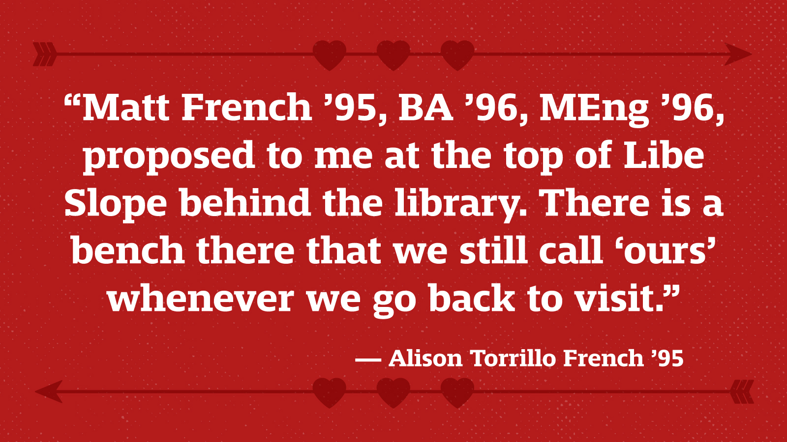 “Matt French ’95, BA ’96, MEng ’96, proposed to me at the top of Libe Slope behind the library. There is a bench there that we still call ‘ours’ whenever we go back to visit.” — Alison Torrillo French ’95